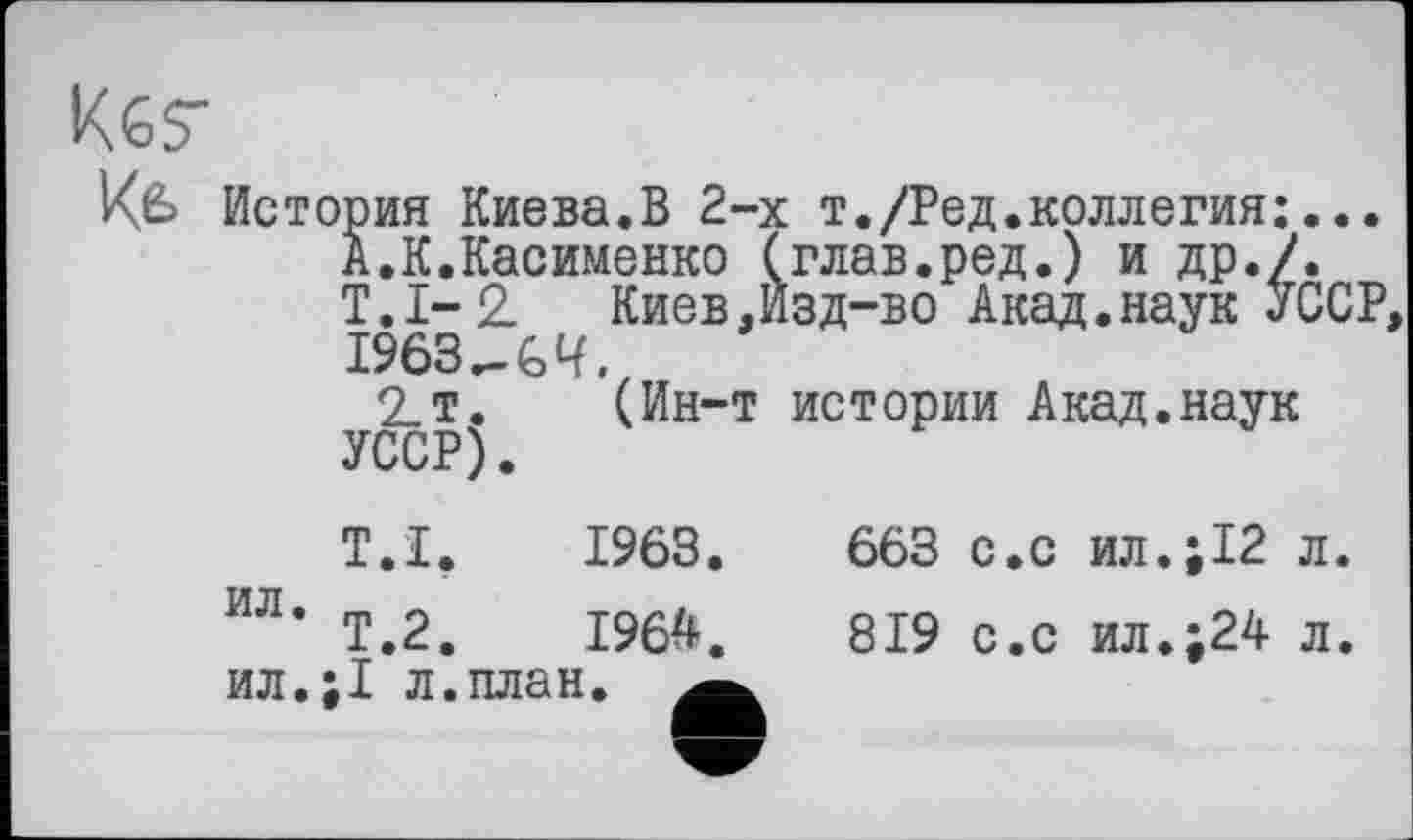 ﻿Кбг
Kfe История Киева.В 2-х т./Ред.коллегия:... А.К.Касименко (глав.ред.) и др./. Т.1-2 Киев,Изд-во Акад.наук УССР, 1963 G Ч.
2т. (Ин-т истории Акад.наук УССР).
T.I.	1963.
ил
Т.2.	1964.
ил.;1 л.план.
663 с.с ил.;12 л.
819 с.с ил.;24 л.